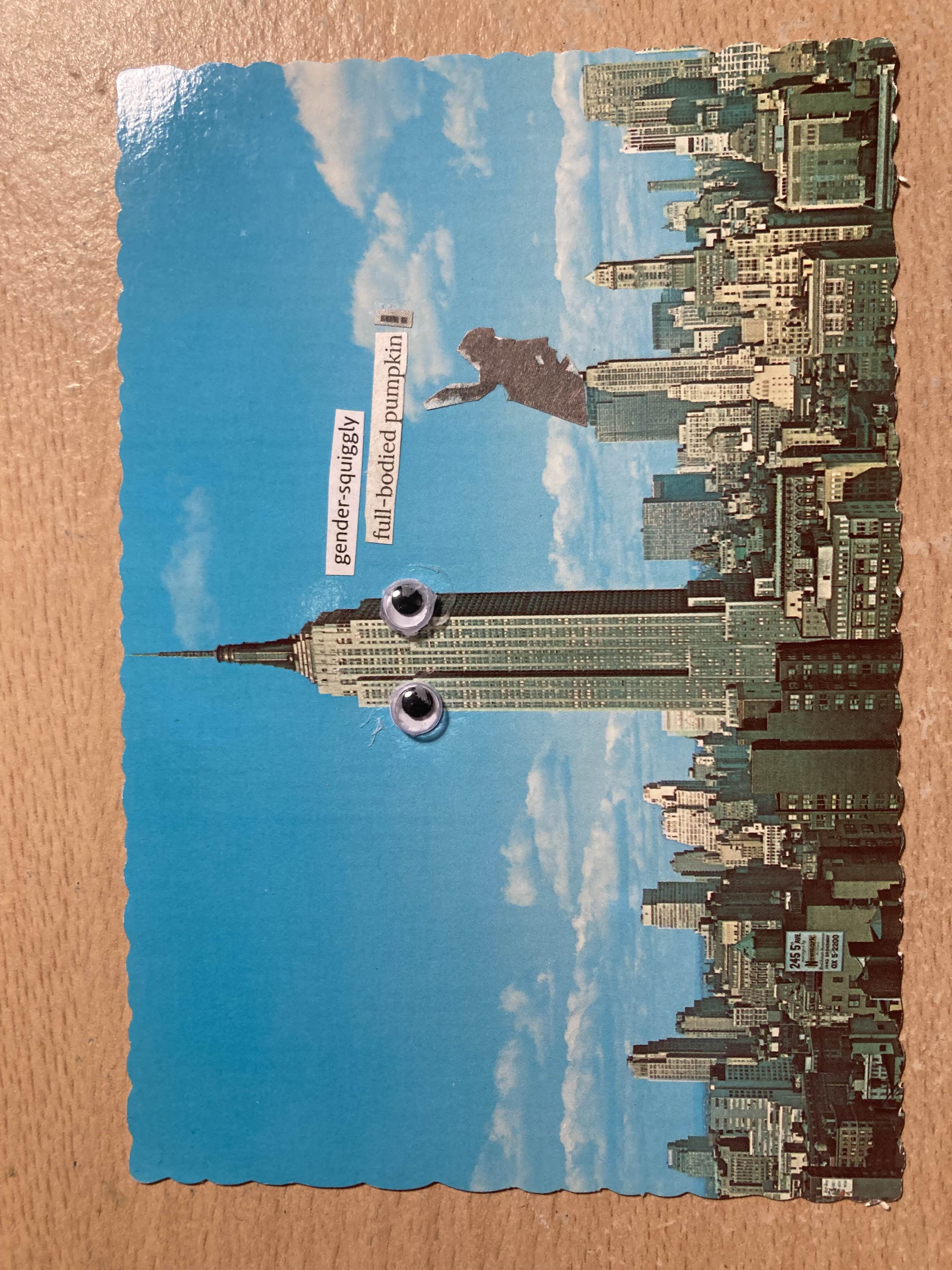 A collage consisting vintage postcard of the Empire Estate Building with cut out elements glued on top. The postcard has the buliding standing far taller than anything around it, against a cloudy blue skip. The card has wriggly edges. I have stuck googly eyes to the top of the empire estate building. A sillouette of a person pointing with one hand on their hip is sticking out the top of another building and just above them, as though tehy are saying it to the building, are the following words cut out of a magazine: " gender-squiggly full-bodied pumpkin!". They look like they're having a good time.